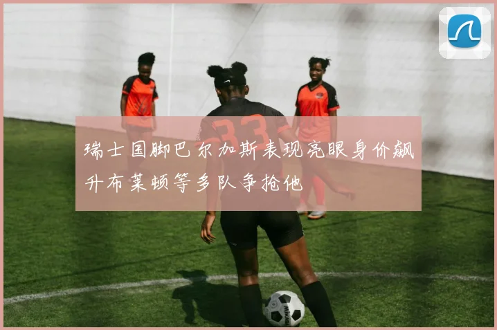 瑞士国脚巴尔加斯表现亮眼身价飙升布莱顿等多队争抢他
