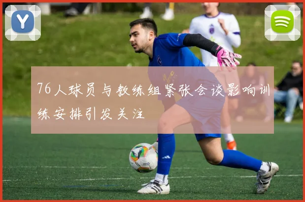 76人球员与教练组紧张会谈影响训练安排引发关注