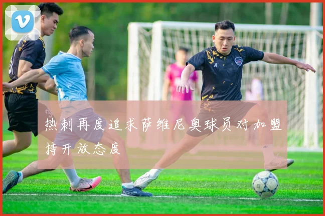 热刺再度追求萨维尼奥球员对加盟持开放态度