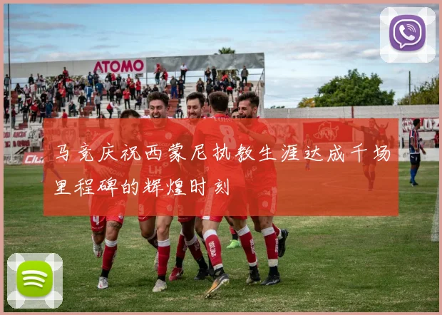 马竞庆祝西蒙尼执教生涯达成千场里程碑的辉煌时刻