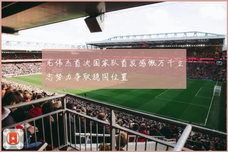 毛伟杰首次国家队首发感慨万千立志努力争取稳固位置