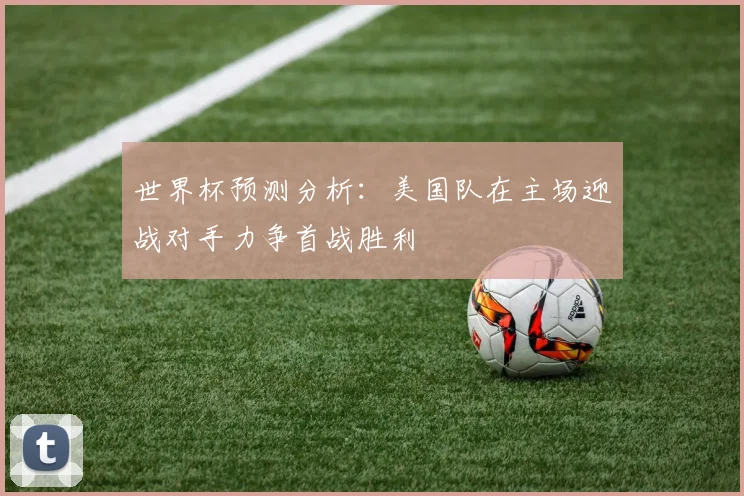 世界杯预测分析：美国队在主场迎战对手力争首战胜利