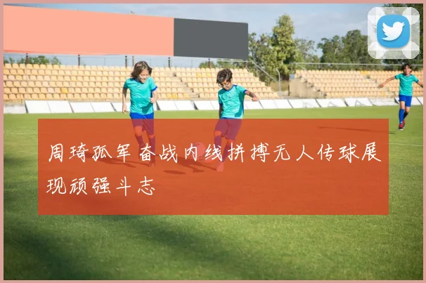 周琦孤军奋战内线拼搏无人传球展现顽强斗志