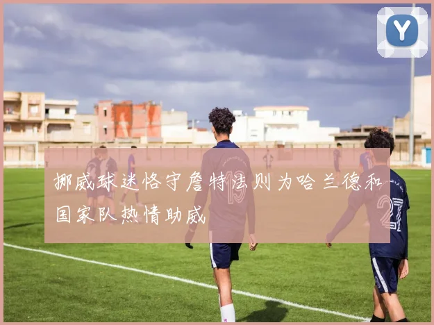 挪威球迷恪守詹特法则为哈兰德和国家队热情助威