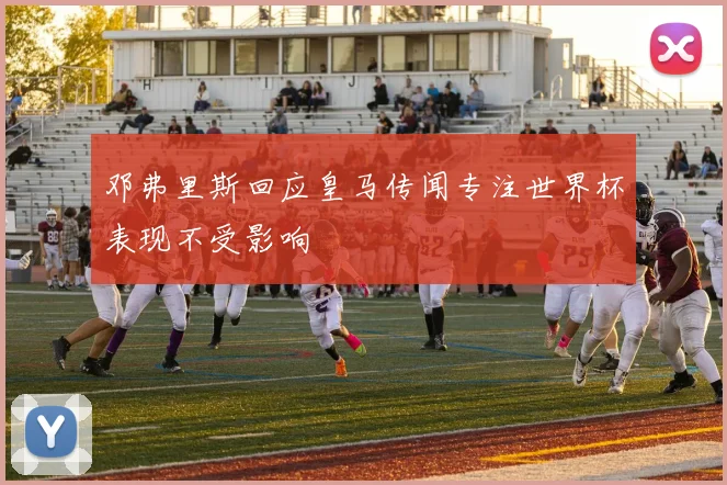 邓弗里斯回应皇马传闻专注世界杯表现不受影响