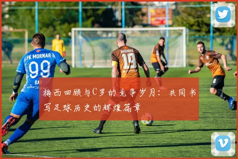梅西回顾与C罗的竞争岁月：共同书写足球历史的辉煌篇章